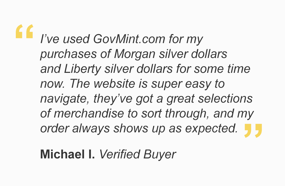 "I've used GovMint.com for my purchases of Morgan silver dollars and Liberty silver dollars for some time now. The website is super easy to navigate, they've got a great selections of merchandise to sort through, and my order always shows up as expected."