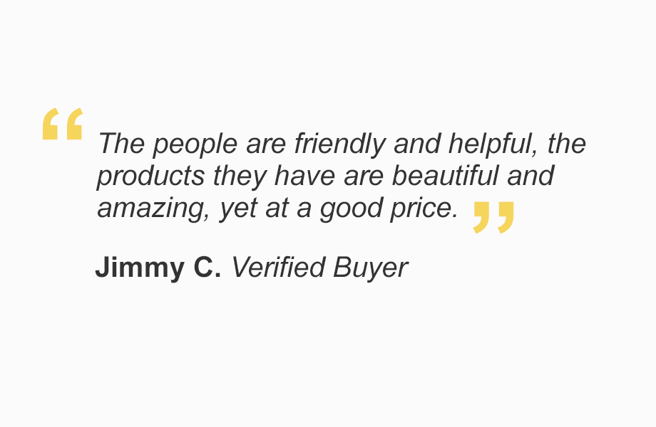 "The people are friendly and helpful, products they have are beautiful and amazing, yet at a good price." - Jimmy C. Verified Buyer